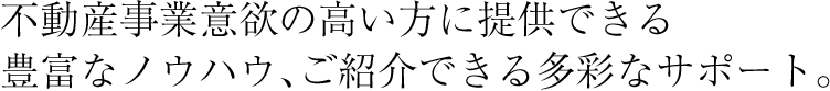 不動産事業意欲の高い方に提供できる豊富なノウハウ、ご紹介できる多彩なサポート。