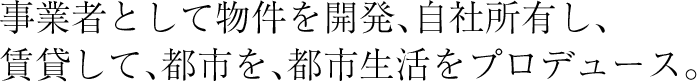 事業者として物件を開発、自社所有し、賃貸して、都市を、都市生活をプロデュース。