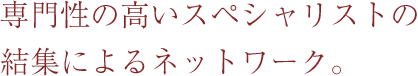 専門性の高いスペシャリストの結集によるネットワーク。