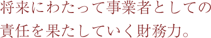 将来にわたって事業者としての責任を果たしていく財務力。